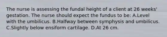 The nurse is assessing the fundal height of a client at 26 weeks' gestation. The nurse should expect the fundus to be: A.Level with the umbilicus. B.Halfway between symphysis and umbilicus. C.Slightly below ensiform cartilage. D.At 26 cm.