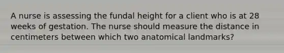 A nurse is assessing the fundal height for a client who is at 28 weeks of gestation. The nurse should measure the distance in centimeters between which two anatomical landmarks?