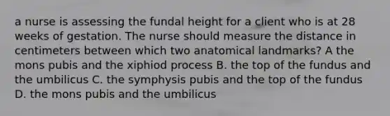 a nurse is assessing the fundal height for a client who is at 28 weeks of gestation. The nurse should measure the distance in centimeters between which two anatomical landmarks? A the mons pubis and the xiphiod process B. the top of the fundus and the umbilicus C. the symphysis pubis and the top of the fundus D. the mons pubis and the umbilicus