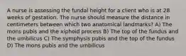 A nurse is assessing the fundal height for a client who is at 28 weeks of gestation. The nurse should measure the distance in centimeters between which two anatomical landmarks? A) The mons pubis and the xiphoid process B) The top of the fundus and the umbilicus C) The symphysis pubis and the top of the fundus D) The mons pubis and the umbilicus