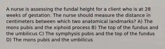 A nurse is assessing the fundal height for a client who is at 28 weeks of gestation. The nurse should measure the distance in centimeters between which two anatomical landmarks? A) The mons pubis and the xiphoid process B) The top of the fundus and the umbilicus C) The symphysis pubis and the top of the fundus D) The mons pubis and the umbilicus