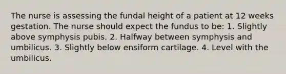 The nurse is assessing the fundal height of a patient at 12 weeks gestation. The nurse should expect the fundus to be: 1. Slightly above symphysis pubis. 2. Halfway between symphysis and umbilicus. 3. Slightly below ensiform cartilage. 4. Level with the umbilicus.