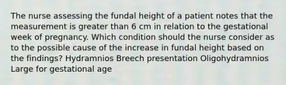 The nurse assessing the fundal height of a patient notes that the measurement is greater than 6 cm in relation to the gestational week of pregnancy. Which condition should the nurse consider as to the possible cause of the increase in fundal height based on the findings? Hydramnios Breech presentation Oligohydramnios Large for gestational age