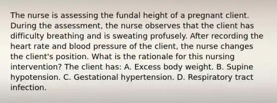 The nurse is assessing the fundal height of a pregnant client. During the assessment, the nurse observes that the client has difficulty breathing and is sweating profusely. After recording the heart rate and blood pressure of the client, the nurse changes the client's position. What is the rationale for this nursing intervention? The client has: A. Excess body weight. B. Supine hypotension. C. Gestational hypertension. D. Respiratory tract infection.