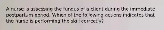 A nurse is assessing the fundus of a client during the immediate postpartum period. Which of the following actions indicates that the nurse is performing the skill correctly?