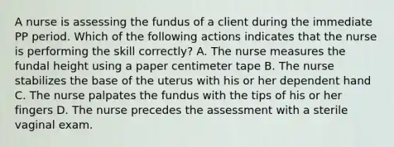 A nurse is assessing the fundus of a client during the immediate PP period. Which of the following actions indicates that the nurse is performing the skill correctly? A. The nurse measures the fundal height using a paper centimeter tape B. The nurse stabilizes the base of the uterus with his or her dependent hand C. The nurse palpates the fundus with the tips of his or her fingers D. The nurse precedes the assessment with a sterile vaginal exam.