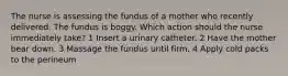 The nurse is assessing the fundus of a mother who recently delivered. The fundus is boggy. Which action should the nurse immediately take? 1 Insert a urinary catheter. 2 Have the mother bear down. 3 Massage the fundus until firm. 4 Apply cold packs to the perineum