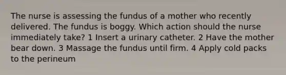 The nurse is assessing the fundus of a mother who recently delivered. The fundus is boggy. Which action should the nurse immediately take? 1 Insert a urinary catheter. 2 Have the mother bear down. 3 Massage the fundus until firm. 4 Apply cold packs to the perineum