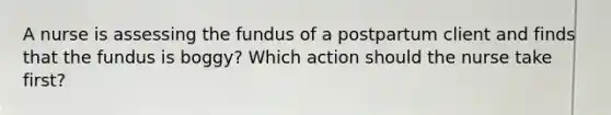 A nurse is assessing the fundus of a postpartum client and finds that the fundus is boggy? Which action should the nurse take first?