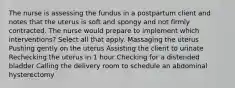 The nurse is assessing the fundus in a postpartum client and notes that the uterus is soft and spongy and not firmly contracted. The nurse would prepare to implement which interventions? Select all that apply. Massaging the uterus Pushing gently on the uterus Assisting the client to urinate Rechecking the uterus in 1 hour Checking for a distended bladder Calling the delivery room to schedule an abdominal hysterectomy