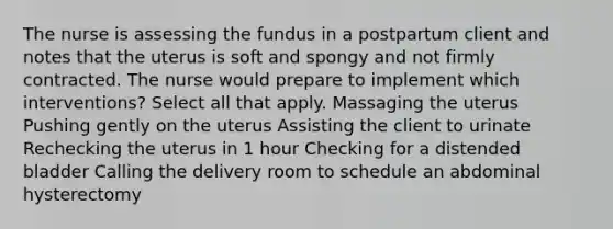 The nurse is assessing the fundus in a postpartum client and notes that the uterus is soft and spongy and not firmly contracted. The nurse would prepare to implement which interventions? Select all that apply. Massaging the uterus Pushing gently on the uterus Assisting the client to urinate Rechecking the uterus in 1 hour Checking for a distended bladder Calling the delivery room to schedule an abdominal hysterectomy