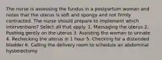 The nurse is assessing the fundus in a postpartum woman and notes that the uterus is soft and spongy and not firmly contracted. The nurse should prepare to implement which interventions? Select all that apply. 1. Massaging the uterus 2. Pushing gently on the uterus 3. Assisting the woman to urinate 4. Rechecking the uterus in 1 hour 5. Checking for a distended bladder 6. Calling the delivery room to schedule an abdominal hysterectomy