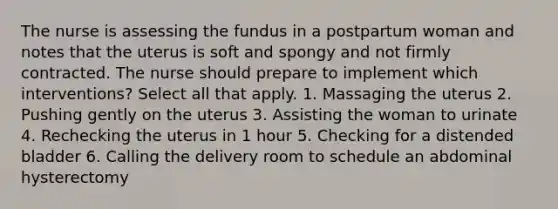 The nurse is assessing the fundus in a postpartum woman and notes that the uterus is soft and spongy and not firmly contracted. The nurse should prepare to implement which interventions? Select all that apply. 1. Massaging the uterus 2. Pushing gently on the uterus 3. Assisting the woman to urinate 4. Rechecking the uterus in 1 hour 5. Checking for a distended bladder 6. Calling the delivery room to schedule an abdominal hysterectomy