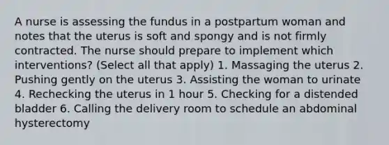 A nurse is assessing the fundus in a postpartum woman and notes that the uterus is soft and spongy and is not firmly contracted. The nurse should prepare to implement which interventions? (Select all that apply) 1. Massaging the uterus 2. Pushing gently on the uterus 3. Assisting the woman to urinate 4. Rechecking the uterus in 1 hour 5. Checking for a distended bladder 6. Calling the delivery room to schedule an abdominal hysterectomy