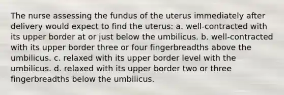 The nurse assessing the fundus of the uterus immediately after delivery would expect to find the uterus: a. well-contracted with its upper border at or just below the umbilicus. b. well-contracted with its upper border three or four fingerbreadths above the umbilicus. c. relaxed with its upper border level with the umbilicus. d. relaxed with its upper border two or three fingerbreadths below the umbilicus.