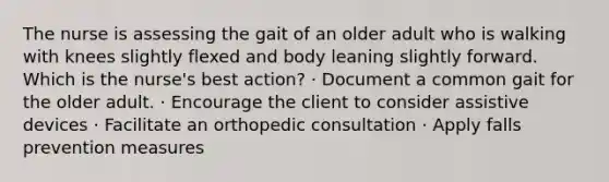 The nurse is assessing the gait of an older adult who is walking with knees slightly flexed and body leaning slightly forward. Which is the nurse's best action? · Document a common gait for the older adult. · Encourage the client to consider assistive devices · Facilitate an orthopedic consultation · Apply falls prevention measures