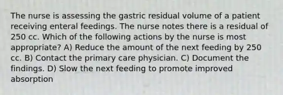 The nurse is assessing the gastric residual volume of a patient receiving enteral feedings. The nurse notes there is a residual of 250 cc. Which of the following actions by the nurse is most appropriate? A) Reduce the amount of the next feeding by 250 cc. B) Contact the primary care physician. C) Document the findings. D) Slow the next feeding to promote improved absorption