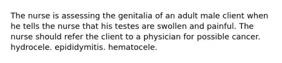 The nurse is assessing the genitalia of an adult male client when he tells the nurse that his testes are swollen and painful. The nurse should refer the client to a physician for possible cancer. hydrocele. epididymitis. hematocele.