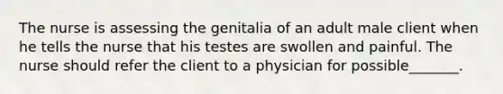 The nurse is assessing the genitalia of an adult male client when he tells the nurse that his testes are swollen and painful. The nurse should refer the client to a physician for possible_______.