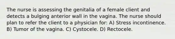 The nurse is assessing the genitalia of a female client and detects a bulging anterior wall in the vagina. The nurse should plan to refer the client to a physician for: A) Stress incontinence. B) Tumor of the vagina. C) Cystocele. D) Rectocele.