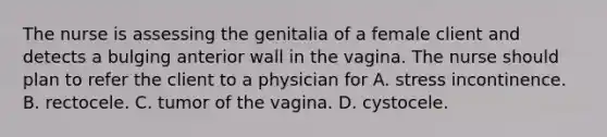 The nurse is assessing the genitalia of a female client and detects a bulging anterior wall in the vagina. The nurse should plan to refer the client to a physician for A. stress incontinence. B. rectocele. C. tumor of the vagina. D. cystocele.