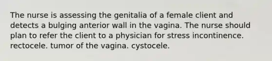 The nurse is assessing the genitalia of a female client and detects a bulging anterior wall in the vagina. The nurse should plan to refer the client to a physician for stress incontinence. rectocele. tumor of the vagina. cystocele.