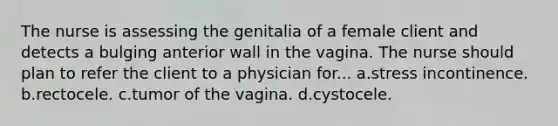 The nurse is assessing the genitalia of a female client and detects a bulging anterior wall in the vagina. The nurse should plan to refer the client to a physician for... a.stress incontinence. b.rectocele. c.tumor of the vagina. d.cystocele.