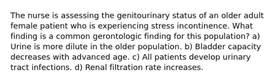 The nurse is assessing the genitourinary status of an older adult female patient who is experiencing stress incontinence. What finding is a common gerontologic finding for this population? a) Urine is more dilute in the older population. b) Bladder capacity decreases with advanced age. c) All patients develop urinary tract infections. d) Renal filtration rate increases.