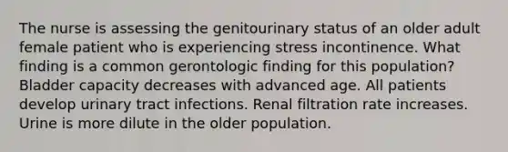 The nurse is assessing the genitourinary status of an older adult female patient who is experiencing stress incontinence. What finding is a common gerontologic finding for this population? Bladder capacity decreases with advanced age. All patients develop urinary tract infections. Renal filtration rate increases. Urine is more dilute in the older population.