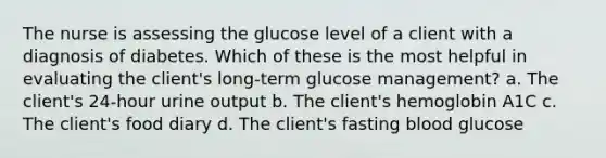 The nurse is assessing the glucose level of a client with a diagnosis of diabetes. Which of these is the most helpful in evaluating the client's long-term glucose management? a. The client's 24-hour urine output b. The client's hemoglobin A1C c. The client's food diary d. The client's fasting blood glucose