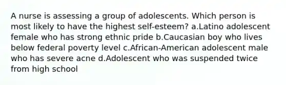 A nurse is assessing a group of adolescents. Which person is most likely to have the highest self-esteem? a.Latino adolescent female who has strong ethnic pride b.Caucasian boy who lives below federal poverty level c.African-American adolescent male who has severe acne d.Adolescent who was suspended twice from high school