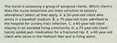 The nurse is assessing a group of assigned clients. Which client's does the nurse determine are more sensitive to sensory alterations? Select all that apply. A. a 50-year-old client who works in a baseball stadium. B. a 75-year-old male admitted to the hospital for urinary tract infection. C. a 65-year-old client staying in an assisted living community. D. a 75-year-old client taking opioid pain medication for a fractured hip. E. a 65-year-old client who serve in the Vietnam War and is living alone.