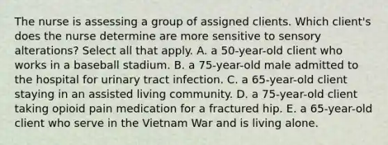 The nurse is assessing a group of assigned clients. Which client's does the nurse determine are more sensitive to sensory alterations? Select all that apply. A. a 50-year-old client who works in a baseball stadium. B. a 75-year-old male admitted to the hospital for urinary tract infection. C. a 65-year-old client staying in an assisted living community. D. a 75-year-old client taking opioid pain medication for a fractured hip. E. a 65-year-old client who serve in the Vietnam War and is living alone.