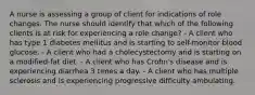 A nurse is assessing a group of client for indications of role changes. The nurse should identify that which of the following clients is at risk for experiencing a role change? - A client who has type 1 diabetes mellitus and is starting to self-monitor blood glucose. - A client who had a cholecystectomy and is starting on a modified-fat diet. - A client who has Crohn's disease and is experiencing diarrhea 3 times a day. - A client who has multiple sclerosis and is experiencing progressive difficulty ambulating.