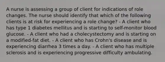 A nurse is assessing a group of client for indications of role changes. The nurse should identify that which of the following clients is at risk for experiencing a role change? - A client who has type 1 diabetes mellitus and is starting to self-monitor blood glucose. - A client who had a cholecystectomy and is starting on a modified-fat diet. - A client who has Crohn's disease and is experiencing diarrhea 3 times a day. - A client who has multiple sclerosis and is experiencing progressive difficulty ambulating.