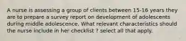 A nurse is assessing a group of clients between 15-16 years they are to prepare a survey report on development of adolescents during middle adolescence. What relevant characteristics should the nurse include in her checklist ? select all that apply.