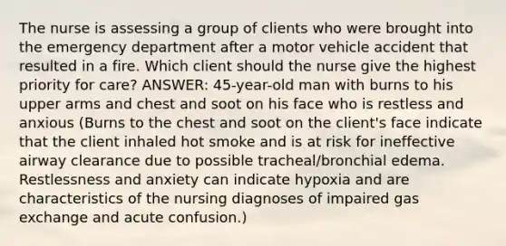 The nurse is assessing a group of clients who were brought into the emergency department after a motor vehicle accident that resulted in a fire. Which client should the nurse give the highest priority for care? ANSWER: 45-year-old man with burns to his upper arms and chest and soot on his face who is restless and anxious (Burns to the chest and soot on the client's face indicate that the client inhaled hot smoke and is at risk for ineffective airway clearance due to possible tracheal/bronchial edema. Restlessness and anxiety can indicate hypoxia and are characteristics of the nursing diagnoses of impaired gas exchange and acute confusion.)