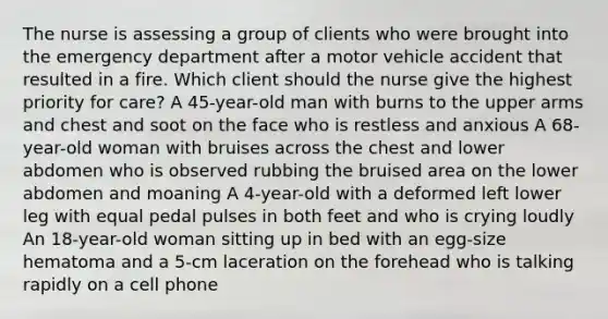 The nurse is assessing a group of clients who were brought into the emergency department after a motor vehicle accident that resulted in a fire. Which client should the nurse give the highest priority for care? A 45-year-old man with burns to the upper arms and chest and soot on the face who is restless and anxious A 68-year-old woman with bruises across the chest and lower abdomen who is observed rubbing the bruised area on the lower abdomen and moaning A 4-year-old with a deformed left lower leg with equal pedal pulses in both feet and who is crying loudly An 18-year-old woman sitting up in bed with an egg-size hematoma and a 5-cm laceration on the forehead who is talking rapidly on a cell phone