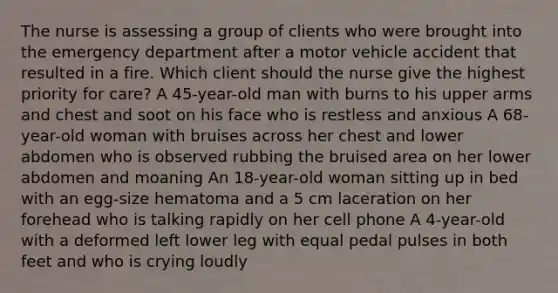 The nurse is assessing a group of clients who were brought into the emergency department after a motor vehicle accident that resulted in a fire. Which client should the nurse give the highest priority for care? A 45-year-old man with burns to his upper arms and chest and soot on his face who is restless and anxious A 68-year-old woman with bruises across her chest and lower abdomen who is observed rubbing the bruised area on her lower abdomen and moaning An 18-year-old woman sitting up in bed with an egg-size hematoma and a 5 cm laceration on her forehead who is talking rapidly on her cell phone A 4-year-old with a deformed left lower leg with equal pedal pulses in both feet and who is crying loudly