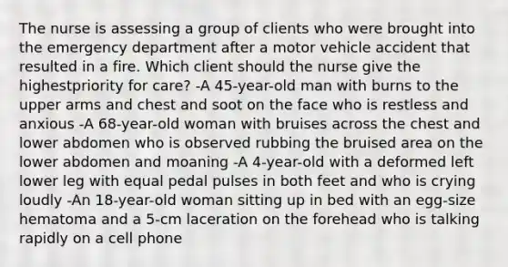 The nurse is assessing a group of clients who were brought into the emergency department after a motor vehicle accident that resulted in a fire. Which client should the nurse give the highestpriority for care? -A 45-year-old man with burns to the upper arms and chest and soot on the face who is restless and anxious -A 68-year-old woman with bruises across the chest and lower abdomen who is observed rubbing the bruised area on the lower abdomen and moaning -A 4-year-old with a deformed left lower leg with equal pedal pulses in both feet and who is crying loudly -An 18-year-old woman sitting up in bed with an egg-size hematoma and a 5-cm laceration on the forehead who is talking rapidly on a cell phone