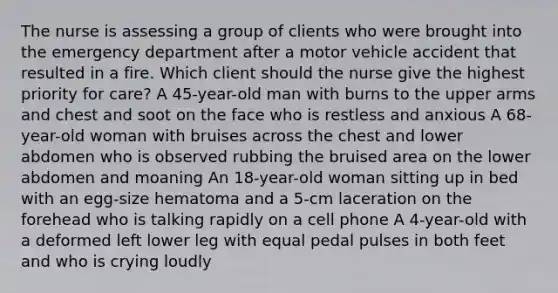 The nurse is assessing a group of clients who were brought into the emergency department after a motor vehicle accident that resulted in a fire. Which client should the nurse give the highest priority for care? A 45-year-old man with burns to the upper arms and chest and soot on the face who is restless and anxious A 68-year-old woman with bruises across the chest and lower abdomen who is observed rubbing the bruised area on the lower abdomen and moaning An 18-year-old woman sitting up in bed with an egg-size hematoma and a 5-cm laceration on the forehead who is talking rapidly on a cell phone A 4-year-old with a deformed left lower leg with equal pedal pulses in both feet and who is crying loudly