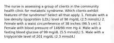 The nurse is assessing a group of clients in the community health clinic for metabolic syndrome. Which clients exhibit features of the syndrome? Select all that apply. 1. Female with a low-density lipoprotein (LDL) level of 96 mg/dL (2.5 mmol/L) 2. Female with a waist circumference of 38 inches (96.5 cm) 3. Female with blood pressure of 148/90 mm Hg 4. Male with a fasting blood glucose of 99 mg/dL (5.5 mmol/L) 5. Male with a triglyceride level of 201 mg/dL (2.3 mmol/L)