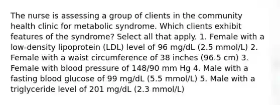 The nurse is assessing a group of clients in the community health clinic for metabolic syndrome. Which clients exhibit features of the syndrome? Select all that apply. 1. Female with a low-density lipoprotein (LDL) level of 96 mg/dL (2.5 mmol/L) 2. Female with a waist circumference of 38 inches (96.5 cm) 3. Female with blood pressure of 148/90 mm Hg 4. Male with a fasting blood glucose of 99 mg/dL (5.5 mmol/L) 5. Male with a triglyceride level of 201 mg/dL (2.3 mmol/L)