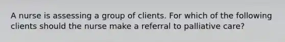 A nurse is assessing a group of clients. For which of the following clients should the nurse make a referral to palliative care?