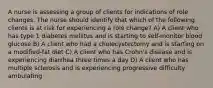 A nurse is assessing a group of clients for indications of role changes. The nurse should identify that which of the following clients is at risk for experiencing a role change? A) A client who has type 1 diabetes mellitus and is starting to self-monitor blood glucose B) A client who had a cholecystectomy and is starting on a modified-fat diet C) A client who has Crohn's disease and is experiencing diarrhea three times a day D) A client who has multiple sclerosis and is experiencing progressive difficulty ambulating