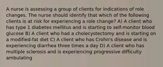 A nurse is assessing a group of clients for indications of role changes. The nurse should identify that which of the following clients is at risk for experiencing a role change? A) A client who has type 1 diabetes mellitus and is starting to self-monitor blood glucose B) A client who had a cholecystectomy and is starting on a modified-fat diet C) A client who has Crohn's disease and is experiencing diarrhea three times a day D) A client who has multiple sclerosis and is experiencing progressive difficulty ambulating