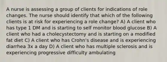 A nurse is assessing a group of clients for indications of role changes. The nurse should identify that which of the following clients is at risk for experiencing a role change? A) A client who has type 1 DM and is starting to self monitor blood glucose B) A client who had a cholecystectomy and is starting on a modified fat diet C) A client who has Crohn's disease and is experiencing diarrhea 3x a day D) A client who has multiple sclerosis and is experiencing progressive difficulty ambulating