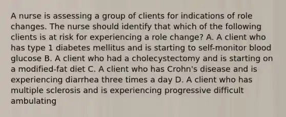 A nurse is assessing a group of clients for indications of role changes. The nurse should identify that which of the following clients is at risk for experiencing a role change? A. A client who has type 1 diabetes mellitus and is starting to self-monitor blood glucose B. A client who had a cholecystectomy and is starting on a modified-fat diet C. A client who has Crohn's disease and is experiencing diarrhea three times a day D. A client who has multiple sclerosis and is experiencing progressive difficult ambulating