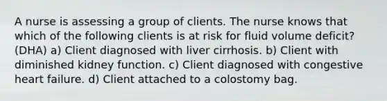 A nurse is assessing a group of clients. The nurse knows that which of the following clients is at risk for fluid volume deficit?(DHA) a) Client diagnosed with liver cirrhosis. b) Client with diminished kidney function. c) Client diagnosed with congestive heart failure. d) Client attached to a colostomy bag.