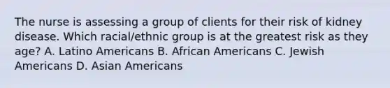 The nurse is assessing a group of clients for their risk of kidney disease. Which racial/ethnic group is at the greatest risk as they age? A. Latino Americans B. African Americans C. Jewish Americans D. Asian Americans